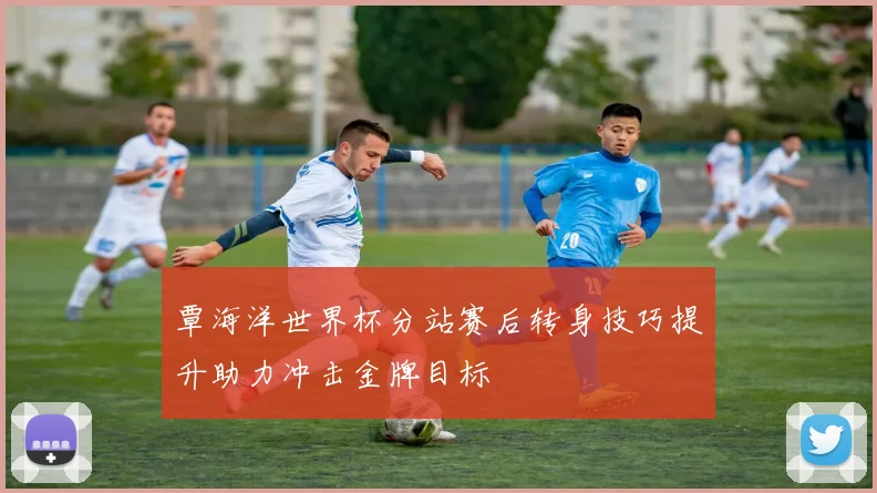 覃海洋世界杯分站赛后转身技巧提升助力冲击金牌目标